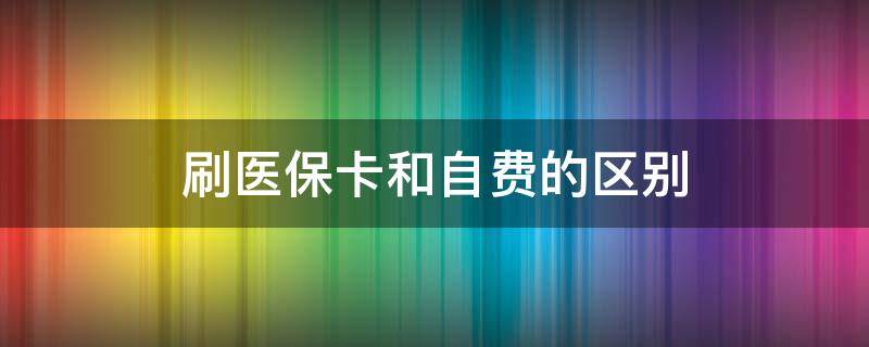 刷医保卡和自费的区别（门诊刷医保卡和自费的区别）