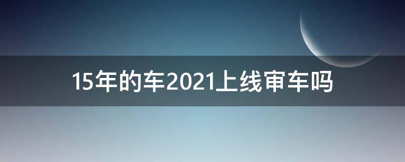 15年的车2021上线审车吗（2015年的车2021年需要审车吗）