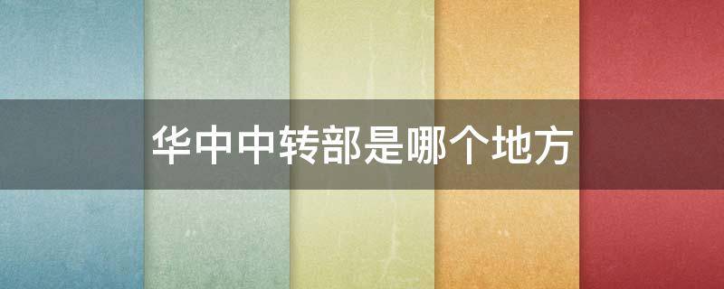 华中中转部是哪个地方（华中中转站在哪里属于哪个省）