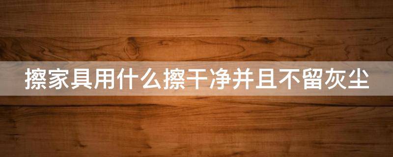 擦家具用什么擦干净并且不留灰尘 擦家具用什么擦干净并且不留灰尘小妙招