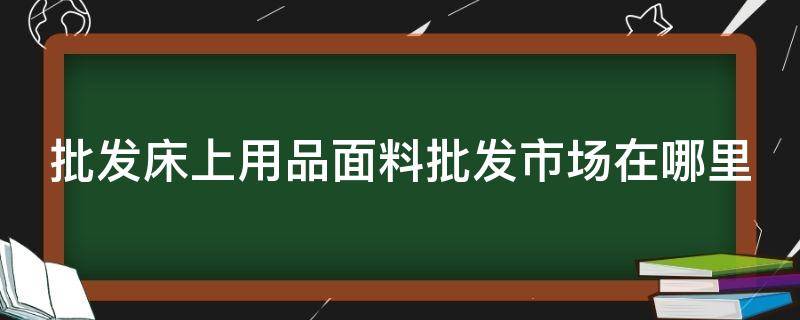 批发床上用品面料批发市场在哪里 床上布料批发最大市场