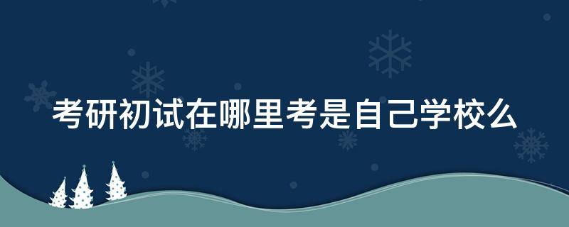 考研初试在哪里考是自己学校么 考研初试在哪个地方考