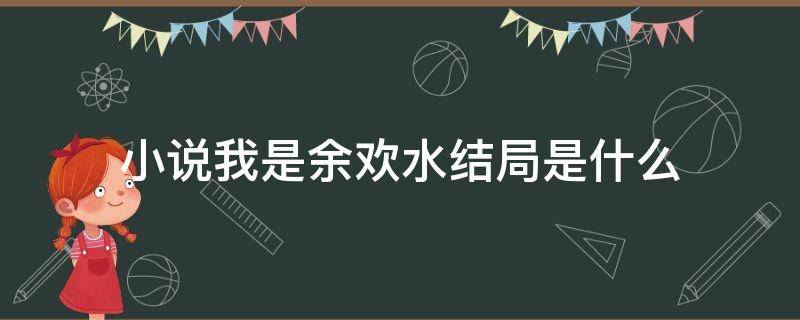 小说我是余欢水结局是什么 我是余欢水小说结局是什么?