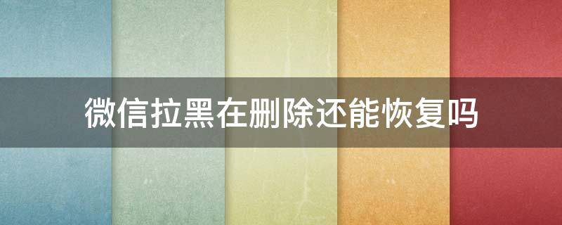 微信拉黑在删除还能恢复吗 微信拉黑删除后还能恢复吗