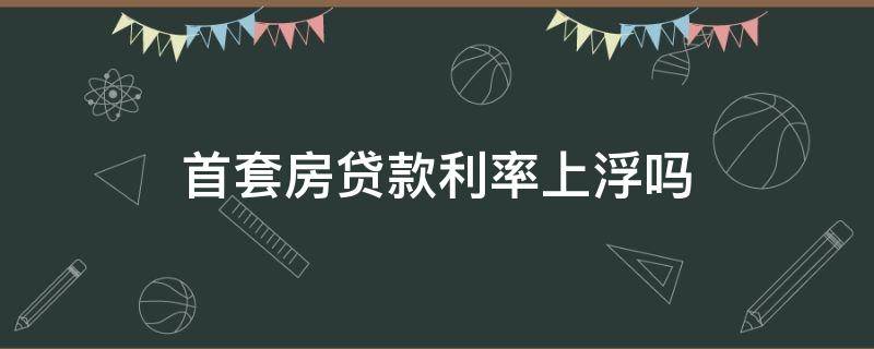 首套房贷款利率上浮吗 首套房贷款利率要上浮吗