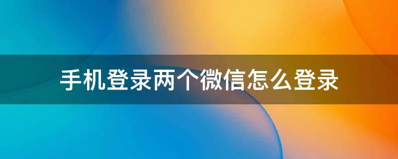 手机登录两个微信怎么登录 微信如何两个手机登录