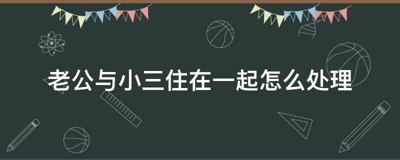 老公与小三住在一起怎么处理（老公与小三住在一起怎么处理34266）