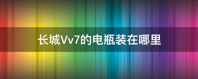 长城Vv7的电瓶装在哪里 长城vv7更换电瓶怎样匹配