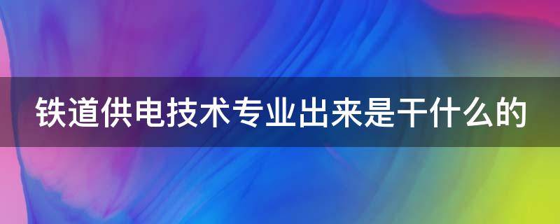 铁道供电技术专业出来是干什么的（铁道供电技术专业出来是干什么的女生）