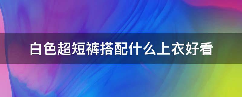 白色超短裤搭配什么上衣好看 白色超短裤配什么衣服