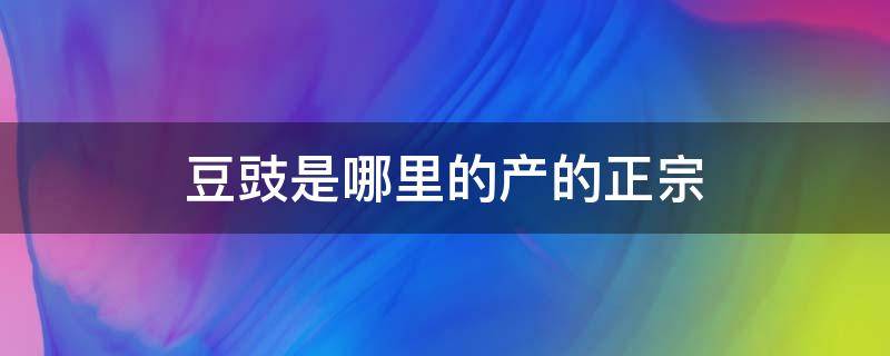 豆豉是哪里的产的正宗（豆豉最正宗的产地）