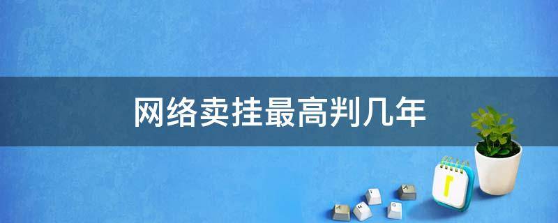 网络卖挂最高判几年（卖挂违法吗判几年）