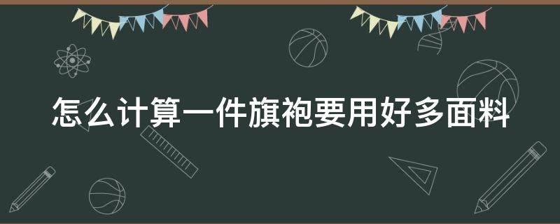 怎么计算一件旗袍要用好多面料 怎么计算一件旗袍要用好多面料呢