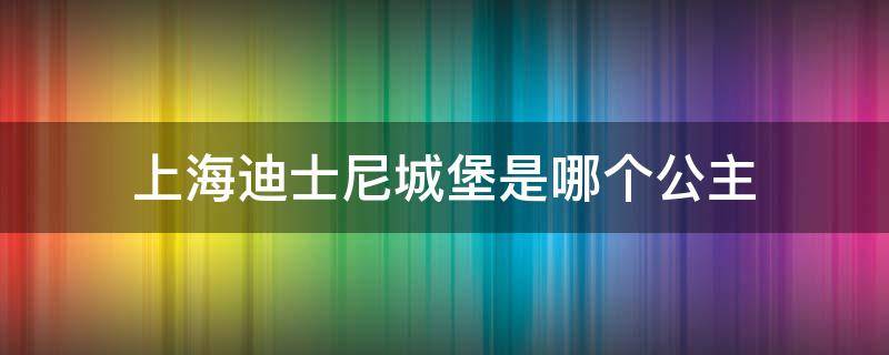 上海迪士尼城堡是哪个公主 上海迪士尼公主的城堡