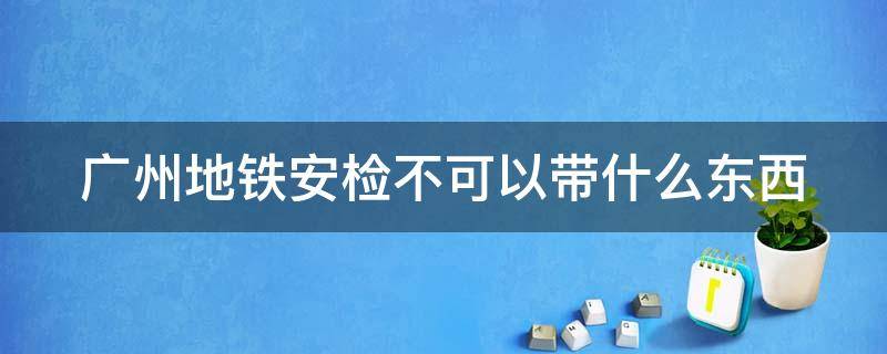 广州地铁安检不可以带什么东西 广州地铁安检不可以带什么东西进去