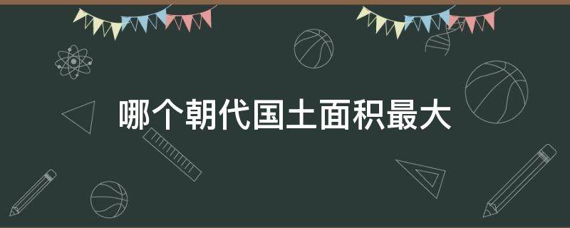 哪个朝代国土面积最大（中国历史上哪个朝代国土面积最大）