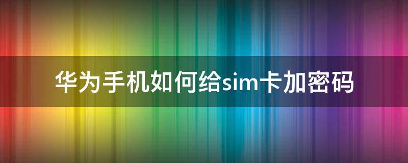 华为手机如何给sim卡加密码 华为手机怎么给sim卡加密