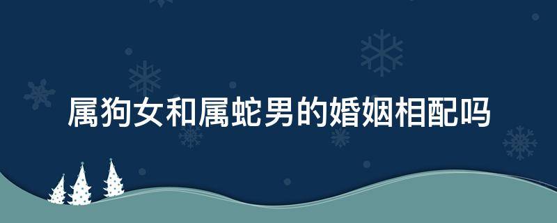 属狗女和属蛇男的婚姻相配吗 女属蛇男属狗婚姻是否相配