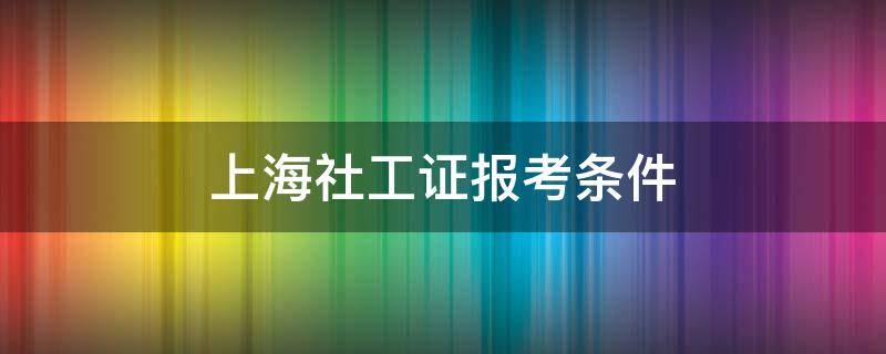 上海社工证报考条件 上海社工证报考条件年龄