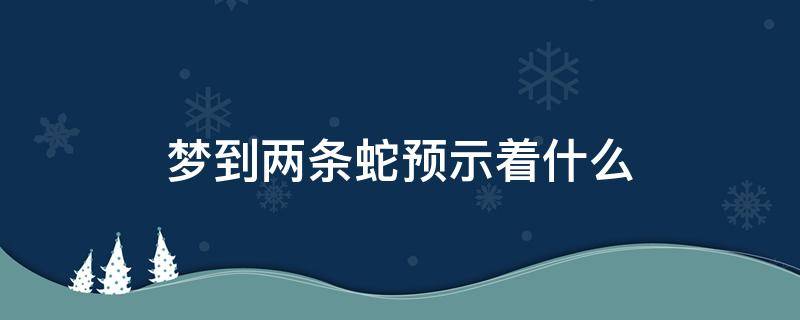 梦到两条蛇预示着什么（备孕梦到两条蛇预示着什么）