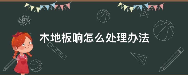 木地板响怎么处理办法（木地板有响木地板响声消除办法）