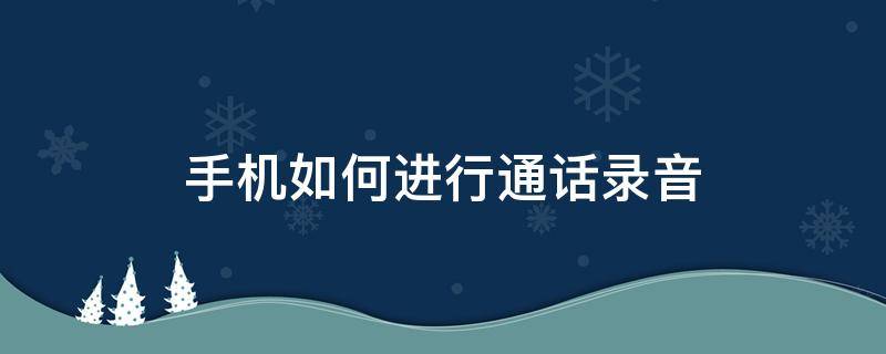 手机如何进行通话录音（手机如何对通话进行录音）