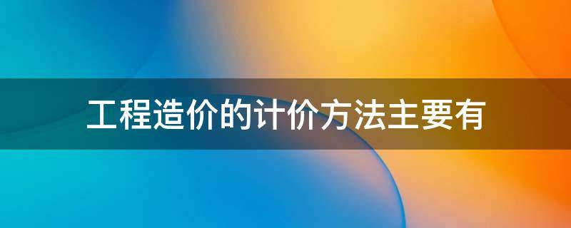 工程造价的计价方法主要有（建筑工程造价计价的主要方法有几种）