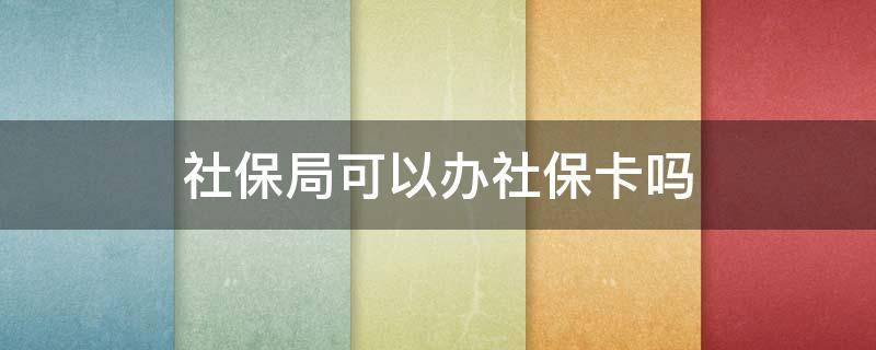 社保局可以办社保卡吗（去社保局可以办社保卡吗）