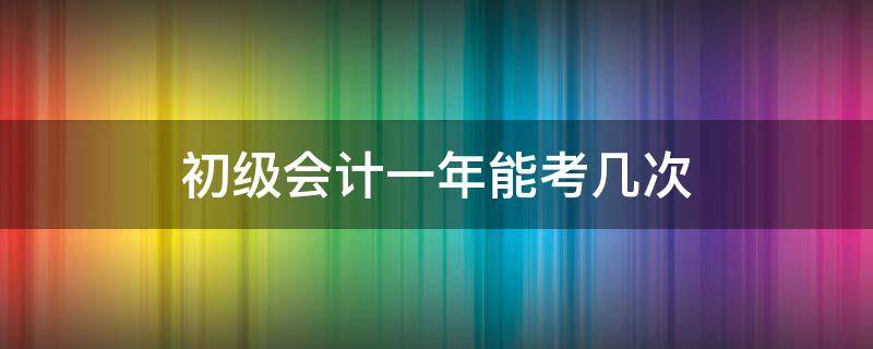 初级会计一年能考几次（初级会计一年能考几次?）