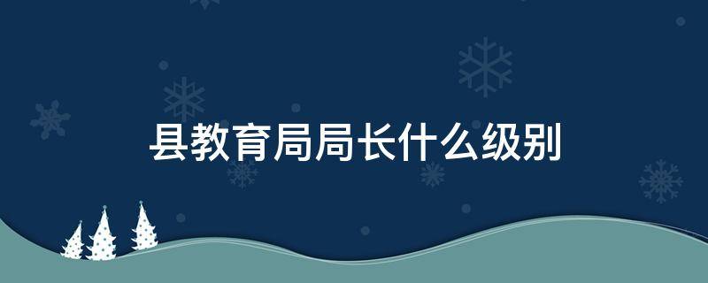 县教育局局长什么级别 县教育局局长什么级别是公务员吗