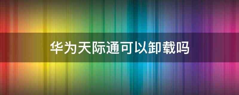 华为天际通可以卸载吗 华为手机天际通数据服务可以卸载吗