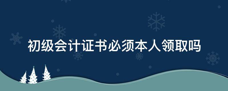 初级会计证书必须本人领取吗 领到会计初级证书后还需要做什么