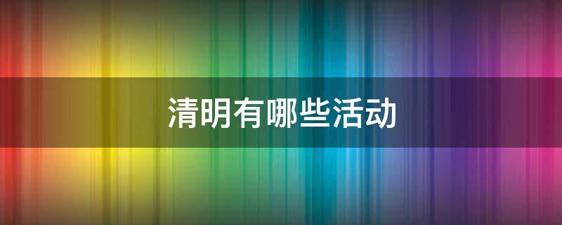 清明有哪些活动（清明有哪些活动不少于600字）