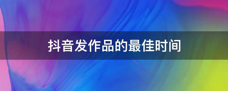 抖音发作品的最佳时间（端午节抖音发作品的最佳时间）