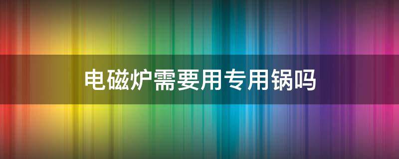 电磁炉需要用专用锅吗 电磁炉是不是要用专用锅