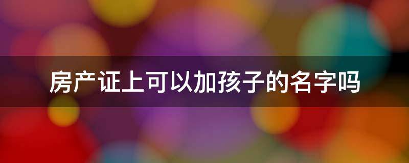 房产证上可以加孩子的名字吗 买房房产证上可以加孩子的名字吗