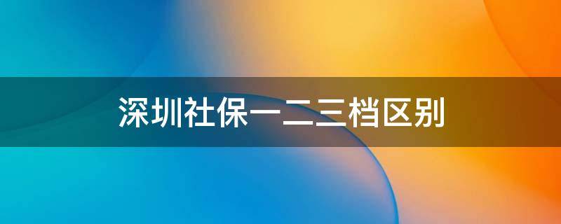 深圳社保一二三档区别 非深户深圳社保一二三档区别