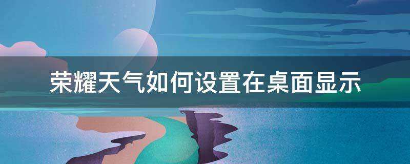 荣耀天气如何设置在桌面显示 荣耀手机桌面天气怎么设置方法