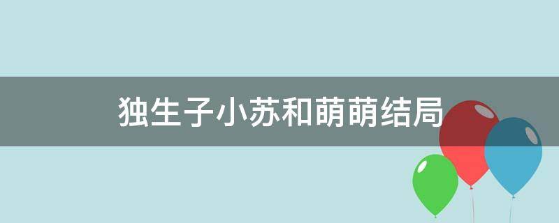 独生子小苏和萌萌结局（独生子小苏萌萌结婚）