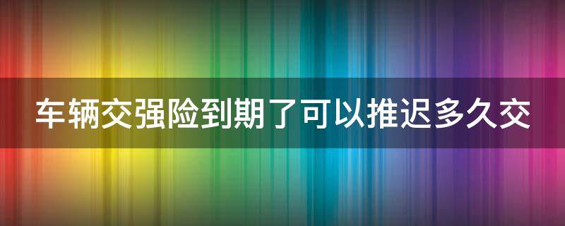 车辆交强险到期了可以推迟多久交 车辆交强险到期了可以推迟多久交上