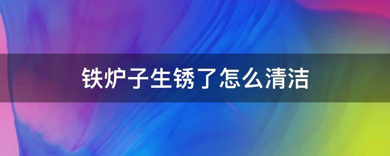 铁炉子生锈了怎么清洁（铁炉子生锈了怎么去除）