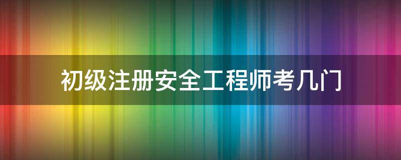 初级注册安全工程师考几门 初级注册安全工程师考几门课