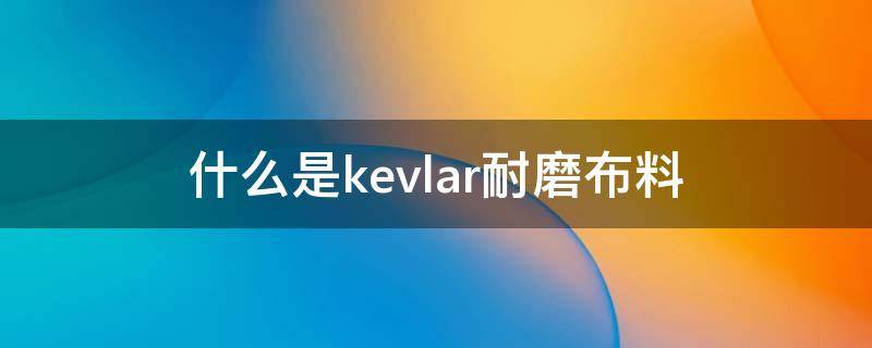 什么是kevlar耐磨布料（为什么kevlar纤维强度高）