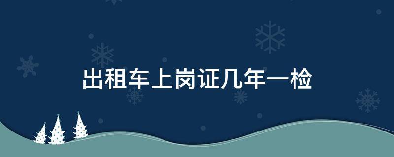 出租车上岗证几年一检 出租车上岗证好几年没检还能检吗