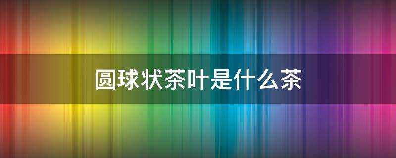 圆球状茶叶是什么茶（圆形茶叶是什么茶）