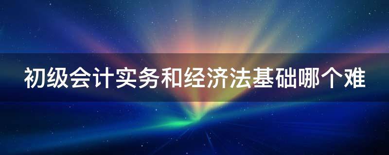 初级会计实务和经济法基础哪个难（初级会计实务和经济法基础哪个难考）