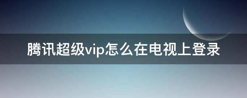 腾讯超级vip怎么在电视上登录 腾讯视频超级vip怎么在电视上登录