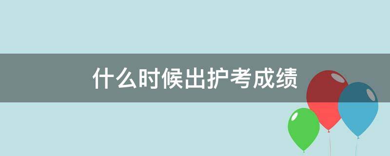 什么时候出护考成绩（护考成绩什么时候出来?）