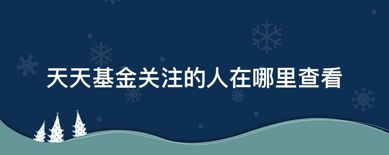 天天基金关注的人在哪里查看 天天基金app关注的人在哪里查看