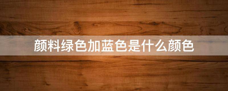 颜料绿色加蓝色是什么颜色 什么颜色加什么颜色是蓝绿色